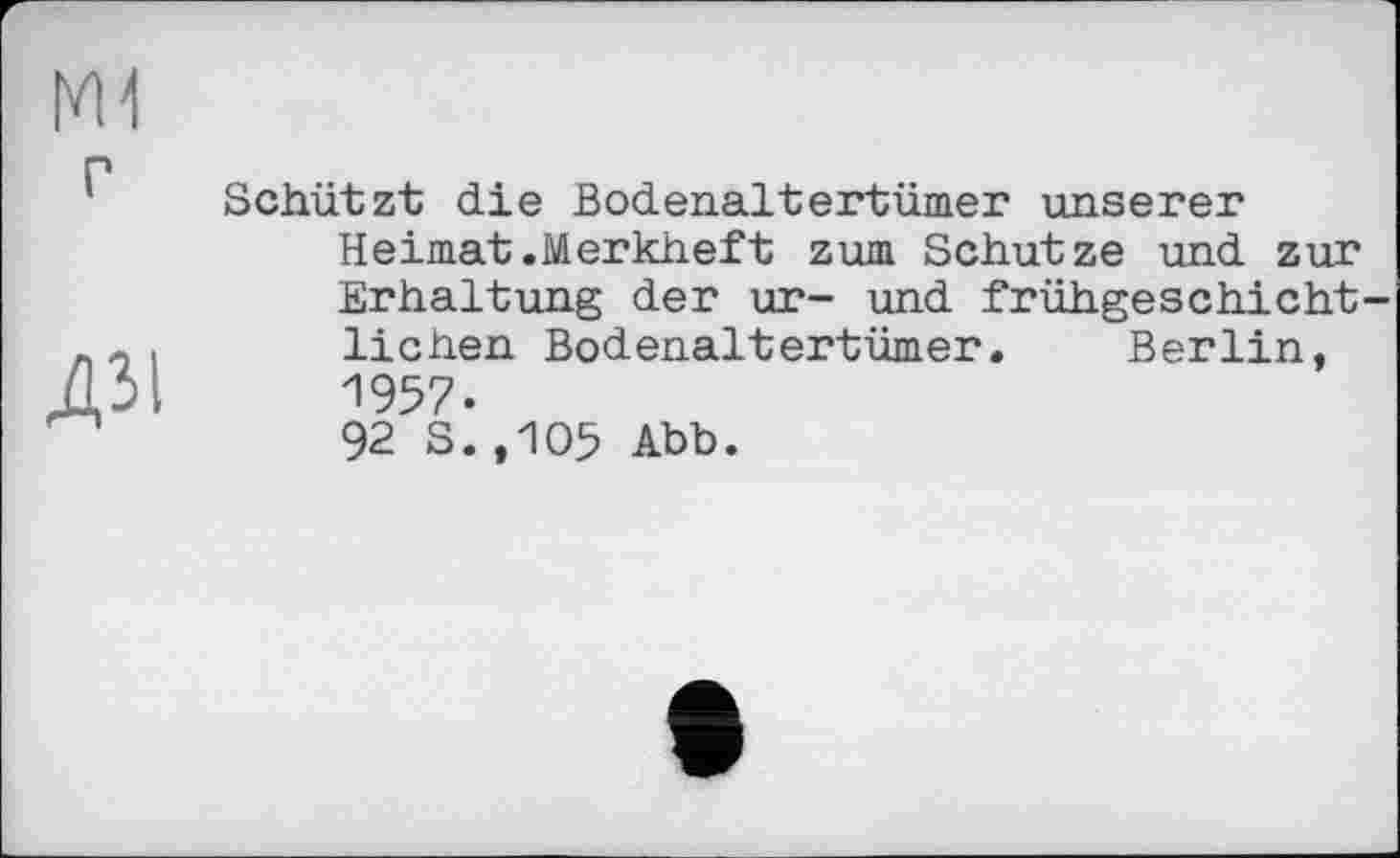 ﻿ш
ДЗІ
Schützt die Bodenaltertümer unserer Heimat.Merkheft zum Schutze und zur Erhaltung der ur- und frühgeschicht liehen Bodenaltertümer. Berlin, 1957.
92 S.,105 Abb.